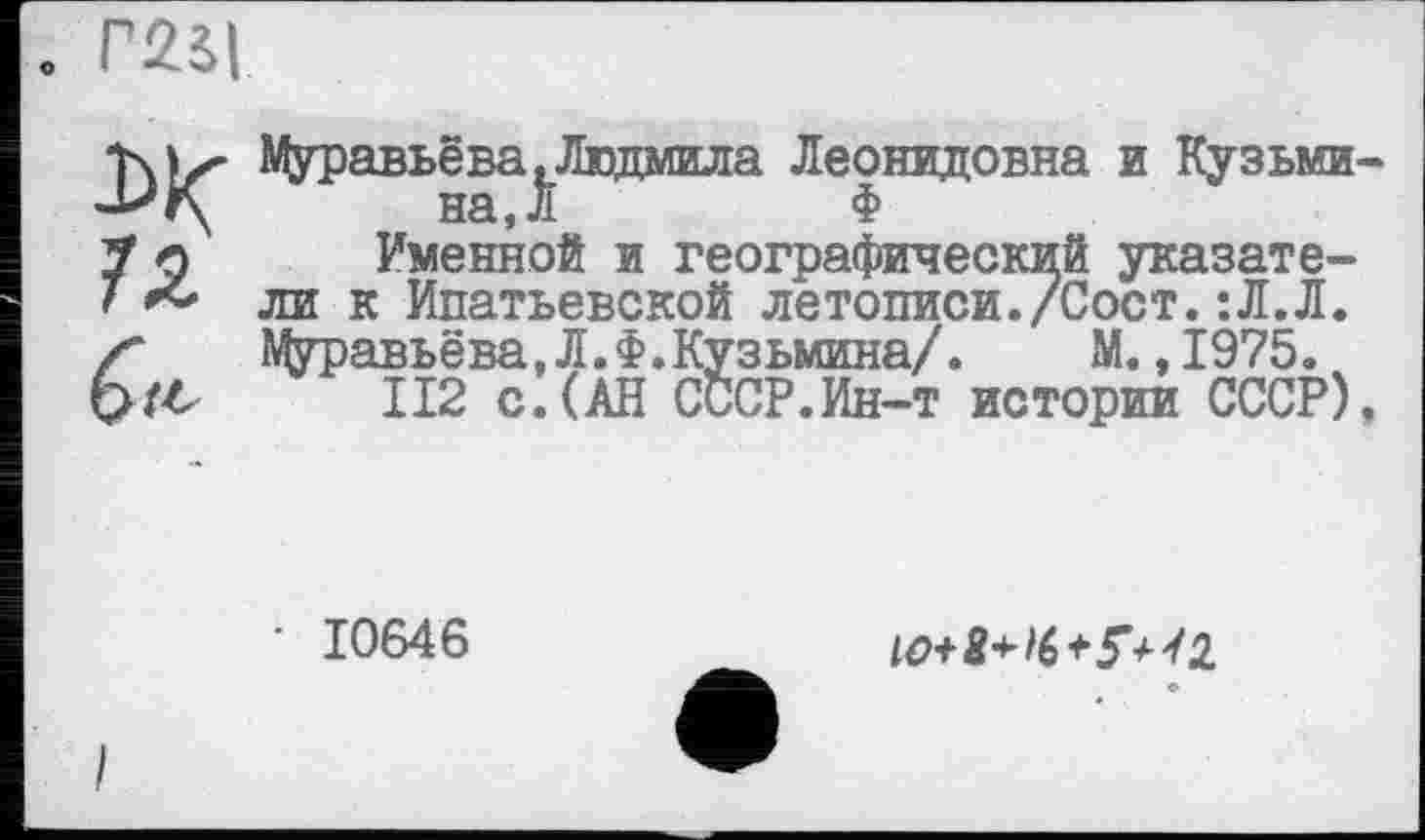 ﻿. Г25|
0/4
Муравьёва.Людмила Леонидовна и Кузьмина, Л	Ф
Именной и географический указатели к Ипатьевской летописи./Сост.:Л.Л. Муравьёва,Л.Ф.Кузьмина/. М.,1975.
II2 с.(АН СССР.Ин-т истории СССР),
• 10646

I